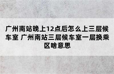 广州南站晚上12点后怎么上三层候车室 广州南站三层候车室一层换乘区啥意思